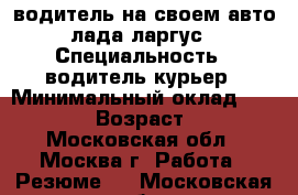 водитель на своем авто лада ларгус › Специальность ­ водитель курьер › Минимальный оклад ­ 50 000 › Возраст ­ 46 - Московская обл., Москва г. Работа » Резюме   . Московская обл.